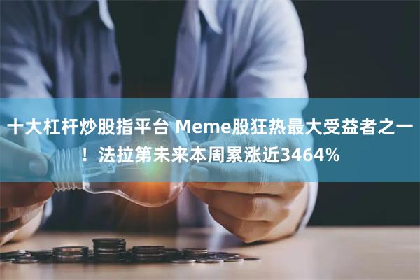 十大杠杆炒股指平台 Meme股狂热最大受益者之一！法拉第未来本周累涨近3464%