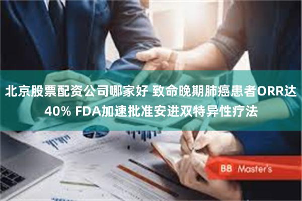 北京股票配资公司哪家好 致命晚期肺癌患者ORR达40% FDA加速批准安进双特异性疗法