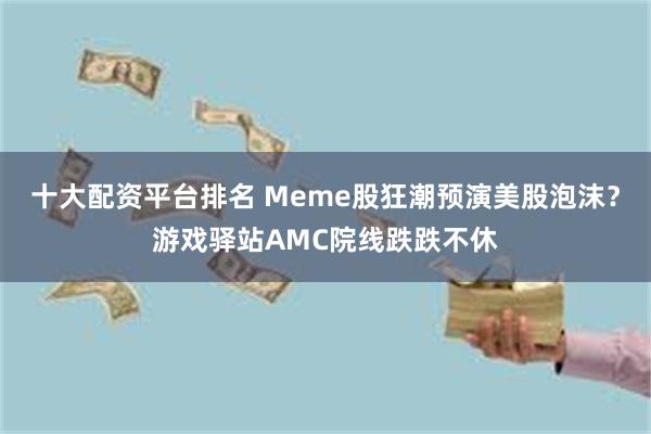 十大配资平台排名 Meme股狂潮预演美股泡沫？游戏驿站AMC院线跌跌不休