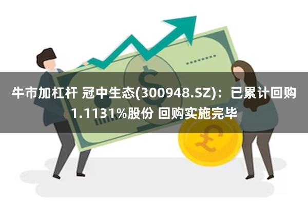 牛市加杠杆 冠中生态(300948.SZ)：已累计回购1.1131%股份 回购实施完毕