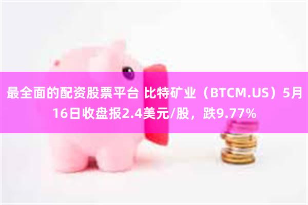 最全面的配资股票平台 比特矿业（BTCM.US）5月16日收盘报2.4美元/股，跌9.77%