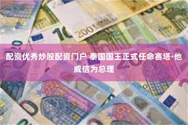 配资优秀炒股配资门户 泰国国王正式任命赛塔·他威信为总理