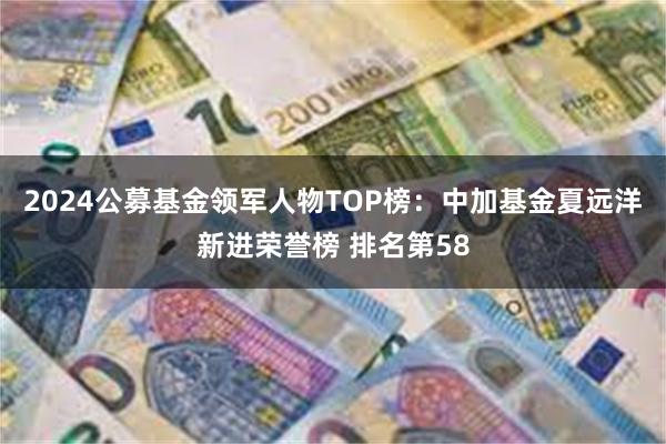 2024公募基金领军人物TOP榜：中加基金夏远洋新进荣誉榜 排名第58