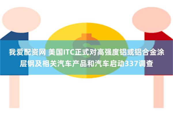 我爱配资网 美国ITC正式对高强度铝或铝合金涂层钢及相关汽车产品和汽车启动337调查