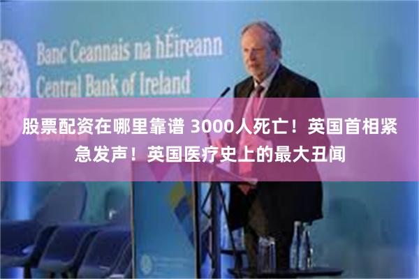 股票配资在哪里靠谱 3000人死亡！英国首相紧急发声！英国医疗史上的最大丑闻