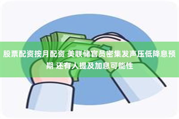 股票配资按月配资 美联储官员密集发声压低降息预期 还有人提及加息可能性