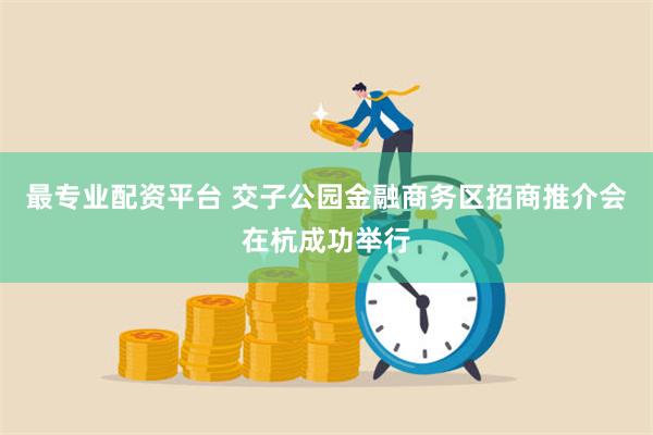 最专业配资平台 交子公园金融商务区招商推介会在杭成功举行