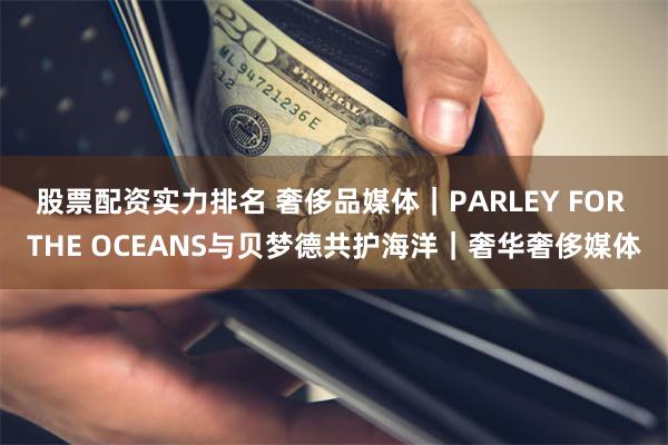 股票配资实力排名 奢侈品媒体｜PARLEY FOR THE OCEANS与贝梦德共护海洋｜奢华奢侈媒体