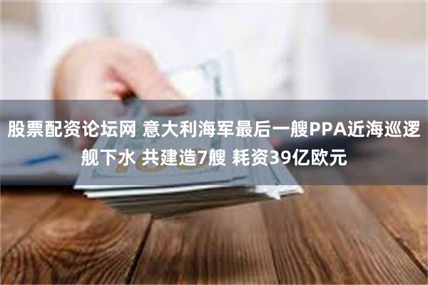 股票配资论坛网 意大利海军最后一艘PPA近海巡逻舰下水 共建造7艘 耗资39亿欧元