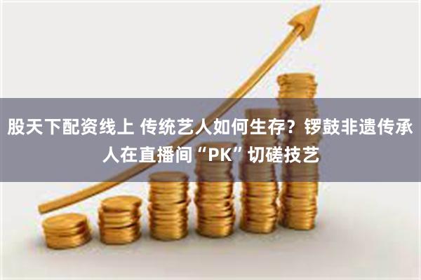 股天下配资线上 传统艺人如何生存？锣鼓非遗传承人在直播间“PK”切磋技艺