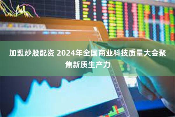 加盟炒股配资 2024年全国商业科技质量大会聚焦新质生产力