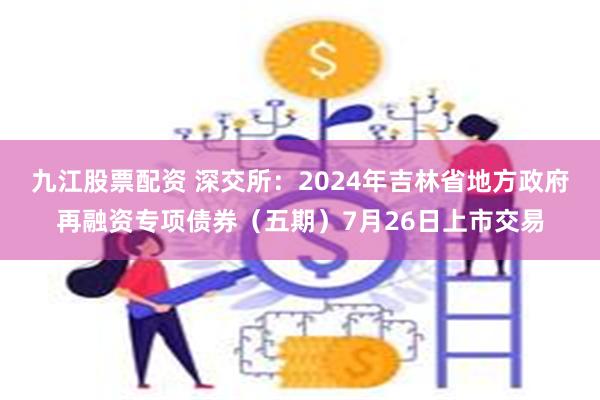 九江股票配资 深交所：2024年吉林省地方政府再融资专项债券（五期）7月26日上市交易