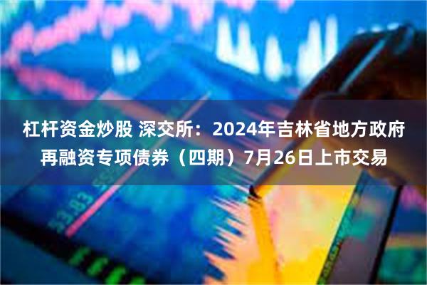 杠杆资金炒股 深交所：2024年吉林省地方政府再融资专项债券（四期）7月26日上市交易