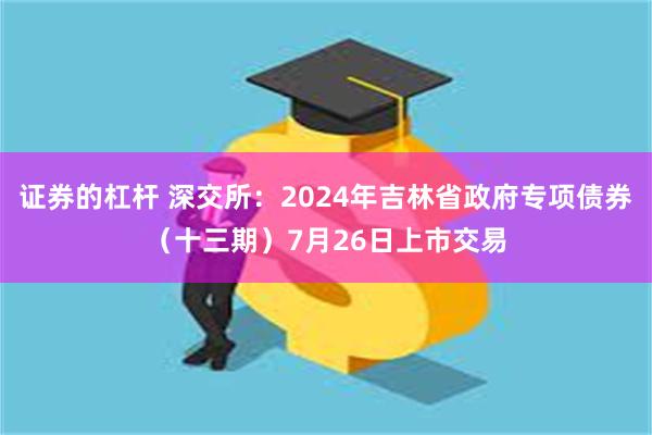 证券的杠杆 深交所：2024年吉林省政府专项债券（十三期）7月26日上市交易