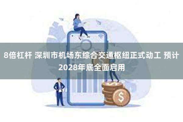 8倍杠杆 深圳市机场东综合交通枢纽正式动工 预计2028年底全面启用