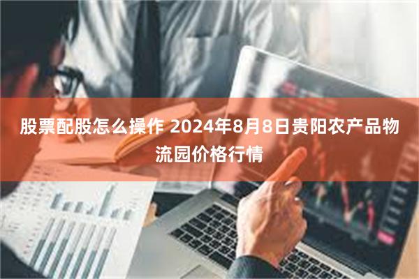 股票配股怎么操作 2024年8月8日贵阳农产品物流园价格行情