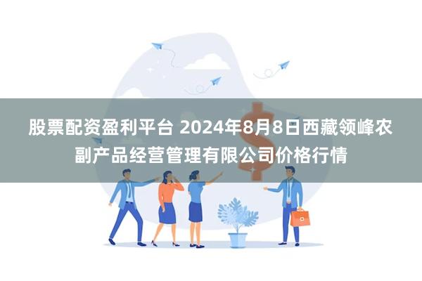 股票配资盈利平台 2024年8月8日西藏领峰农副产品经营管理有限公司价格行情