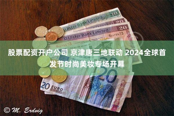 股票配资开户公司 京津唐三地联动 2024全球首发节时尚美妆专场开幕