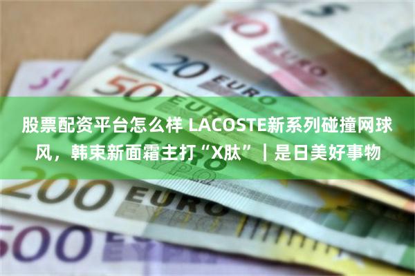 股票配资平台怎么样 LACOSTE新系列碰撞网球风，韩束新面霜主打“X肽”｜是日美好事物