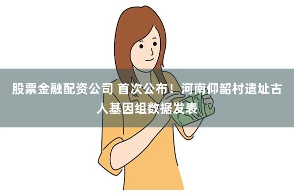 股票金融配资公司 首次公布！河南仰韶村遗址古人基因组数据发表