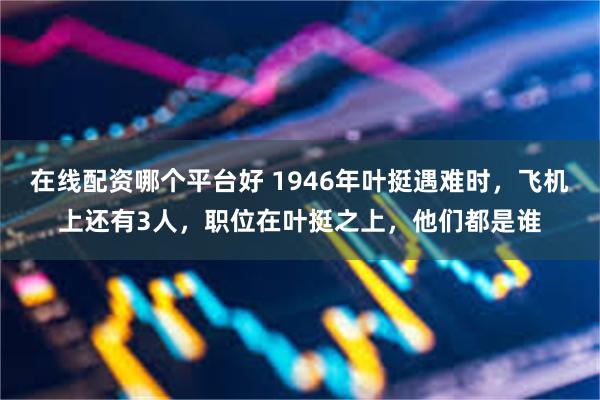 在线配资哪个平台好 1946年叶挺遇难时，飞机上还有3人，职位在叶挺之上，他们都是谁