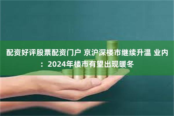 配资好评股票配资门户 京沪深楼市继续升温 业内：2024年楼市有望出现暖冬