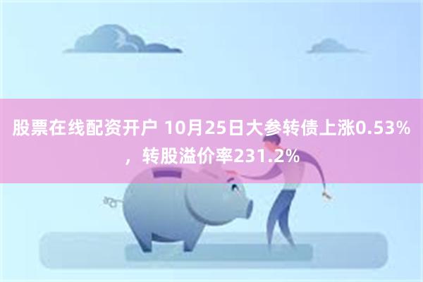 股票在线配资开户 10月25日大参转债上涨0.53%，转股溢价率231.2%