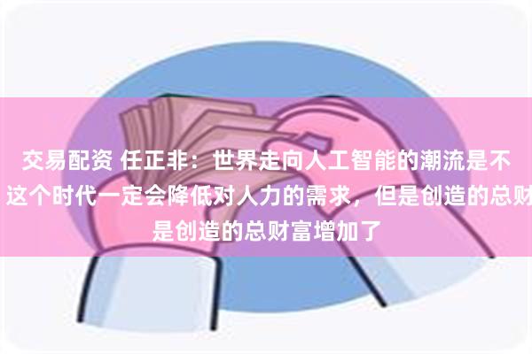 交易配资 任正非：世界走向人工智能的潮流是不可阻挡的 这个时代一定会降低对人力的需求，但是创造的总财富增加了