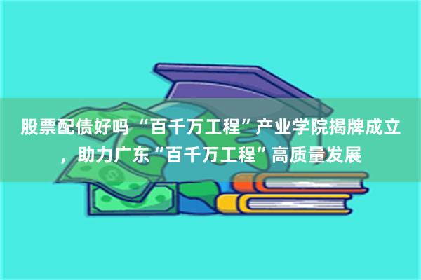 股票配债好吗 “百千万工程”产业学院揭牌成立，助力广东“百千万工程”高质量发展