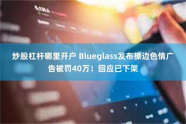 炒股杠杆哪里开户 Blueglass发布擦边色情广告被罚40万！回应已下架