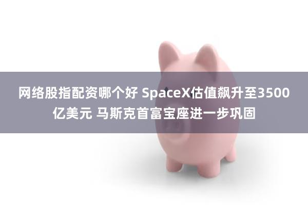 网络股指配资哪个好 SpaceX估值飙升至3500亿美元 马斯克首富宝座进一步巩固