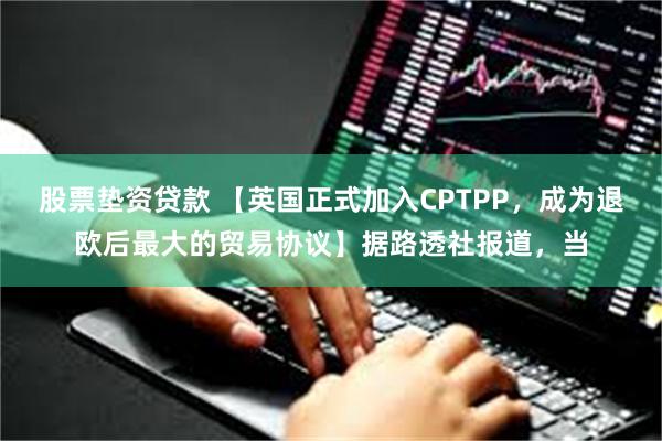 股票垫资贷款 【英国正式加入CPTPP，成为退欧后最大的贸易协议】据路透社报道，当