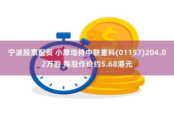 宁波股票配资 小摩增持中联重科(01157)204.02万股 每股作价约5.68港元