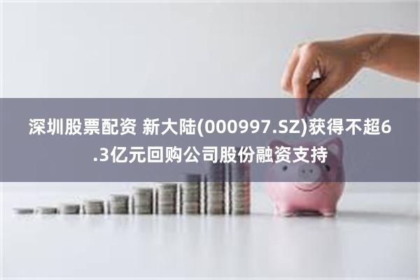 深圳股票配资 新大陆(000997.SZ)获得不超6.3亿元回购公司股份融资支持