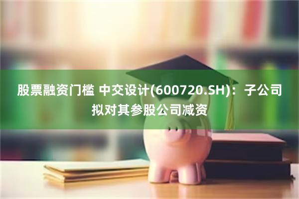 股票融资门槛 中交设计(600720.SH)：子公司拟对其参股公司减资