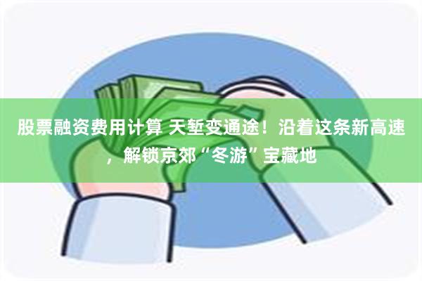 股票融资费用计算 天堑变通途！沿着这条新高速，解锁京郊“冬游”宝藏地