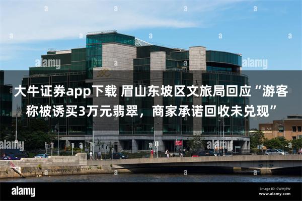 大牛证券app下载 眉山东坡区文旅局回应“游客称被诱买3万元翡翠，商家承诺回收未兑现”