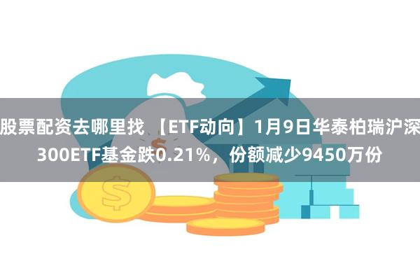 股票配资去哪里找 【ETF动向】1月9日华泰柏瑞沪深300ETF基金跌0.21%，份额减少9450万份