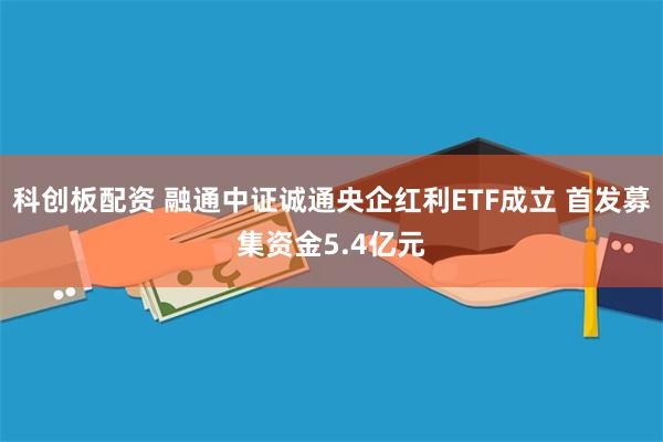 科创板配资 融通中证诚通央企红利ETF成立 首发募集资金5.4亿元