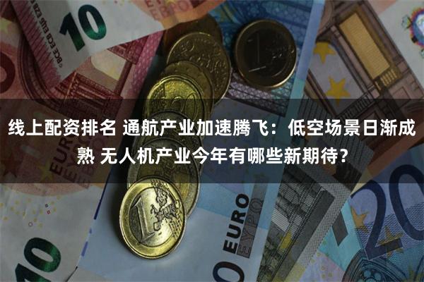 线上配资排名 通航产业加速腾飞：低空场景日渐成熟 无人机产业今年有哪些新期待？