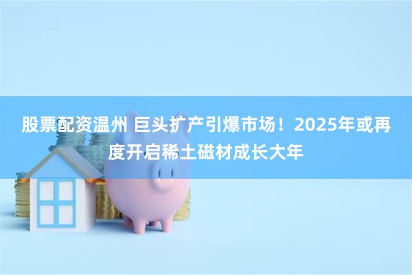 股票配资温州 巨头扩产引爆市场！2025年或再度开启稀土磁材成长大年