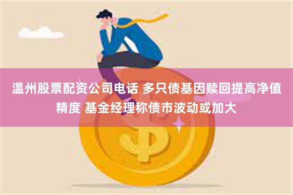 温州股票配资公司电话 多只债基因赎回提高净值精度 基金经理称债市波动或加大