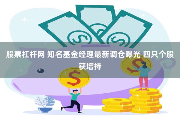 股票杠杆网 知名基金经理最新调仓曝光 四只个股获增持