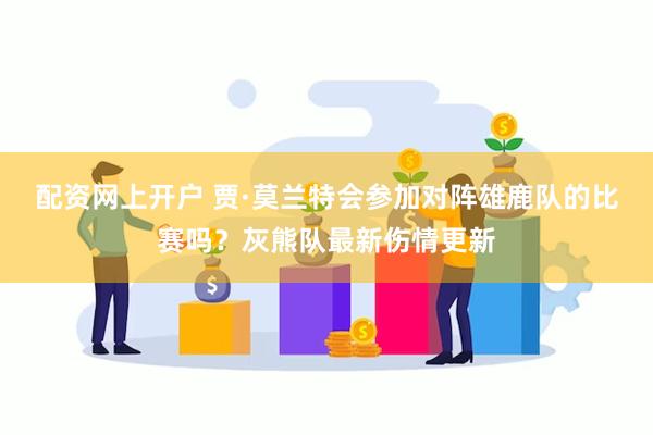 配资网上开户 贾·莫兰特会参加对阵雄鹿队的比赛吗？灰熊队最新伤情更新