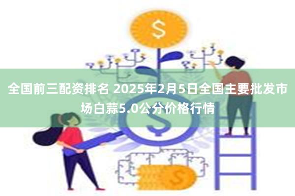 全国前三配资排名 2025年2月5日全国主要批发市场白蒜5.0公分价格行情