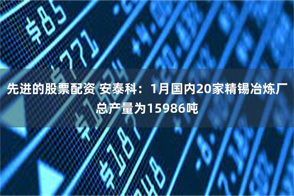 先进的股票配资 安泰科：1月国内20家精锡冶炼厂总产量为15986吨