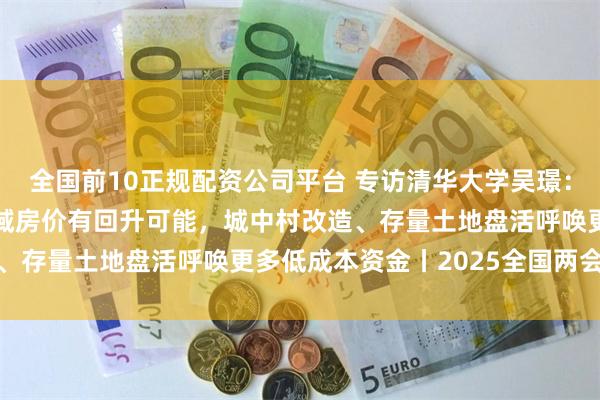 全国前10正规配资公司平台 专访清华大学吴璟：2025年一二线主要区域房价有回升可能，城中村改造、存量土地盘活呼唤更多低成本资金丨2025全国两会前瞻