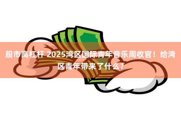 股市高杠杆 2025湾区国际青年音乐周收官！给湾区青年带来了什么？