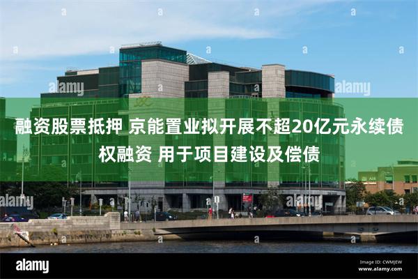 融资股票抵押 京能置业拟开展不超20亿元永续债权融资 用于项目建设及偿债