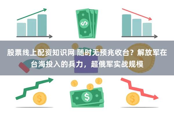 股票线上配资知识网 随时无预兆收台？解放军在台海投入的兵力，超俄军实战规模